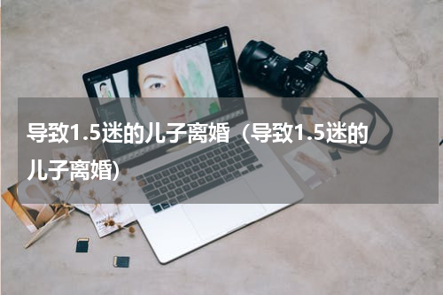 导致1.5迷的儿子离婚（导致1.5迷的儿子离婚）