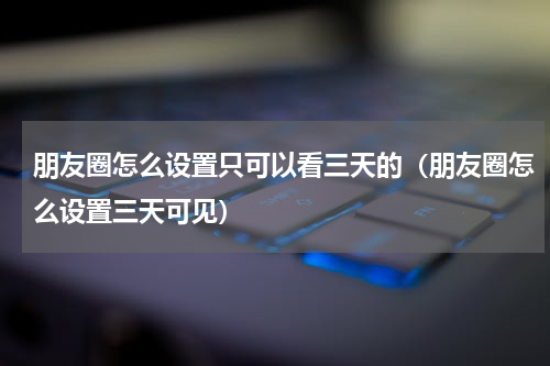 朋友圈怎么设置只可以看三天的（朋友圈怎么设置三天可见）