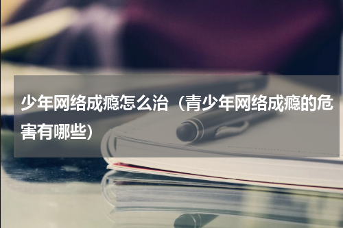 少年网络成瘾怎么治（青少年网络成瘾的危害有哪些）