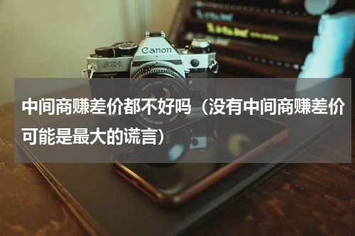 中间商赚差价都不好吗（没有中间商赚差价可能是最大的谎言）