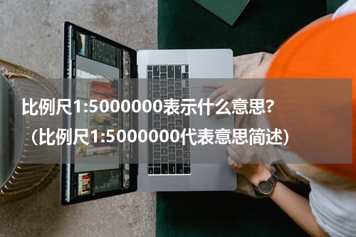 比例尺1:5000000表示什么意思?（比例尺1:5000000代表意思简述）