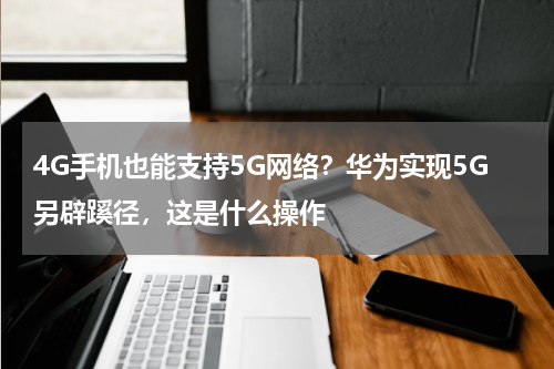 4G手机也能支持5G网络？华为实现5G另辟蹊径，这是什么操作
