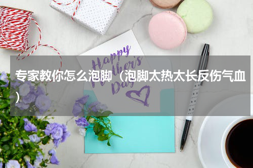 专家教你怎么泡脚（泡脚太热太长反伤气血）