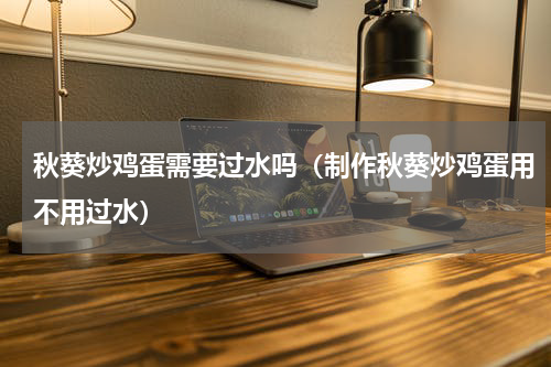 秋葵炒鸡蛋需要过水吗（制作秋葵炒鸡蛋用不用过水）