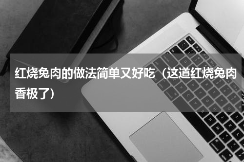 红烧兔肉的做法简单又好吃（这道红烧兔肉香极了）