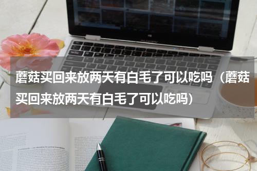 蘑菇买回来放两天有白毛了可以吃吗（蘑菇买回来放两天有白毛了可以吃吗）