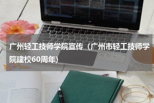 广州轻工技师学院宣传（广州市轻工技师学院建校60周年）