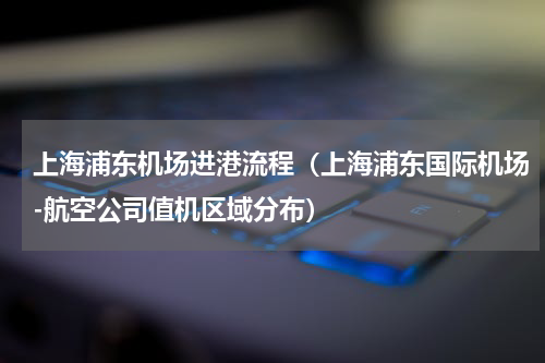 上海浦东机场进港流程（上海浦东国际机场-航空公司值机区域分布）
