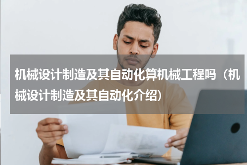 机械设计制造及其自动化算机械工程吗（机械设计制造及其自动化介绍）
