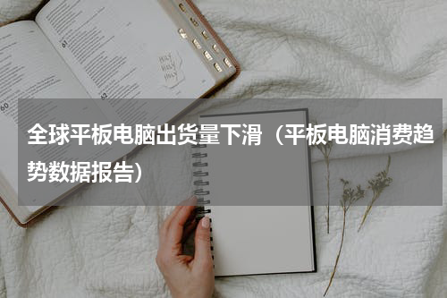 全球平板电脑出货量下滑（平板电脑消费趋势数据报告）