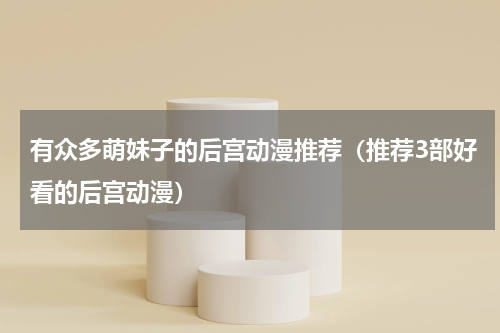 有众多萌妹子的后宫动漫推荐（推荐3部好看的后宫动漫）