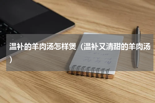 温补的羊肉汤怎样煲（温补又清甜的羊肉汤）