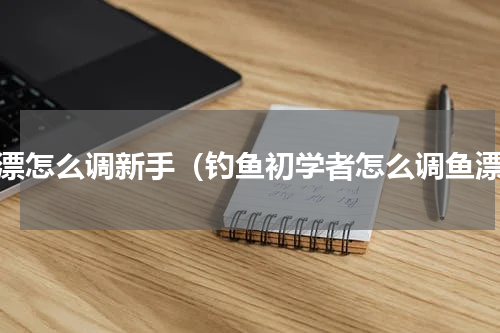 鱼漂怎么调新手（钓鱼初学者怎么调鱼漂）