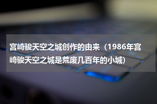 宫崎骏天空之城创作的由来（1986年宫崎骏天空之城是荒废几百年的小城）