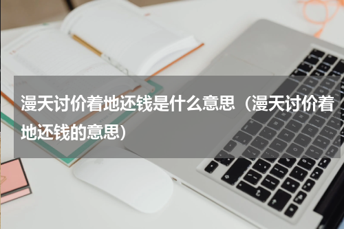 漫天讨价着地还钱是什么意思（漫天讨价着地还钱的意思）