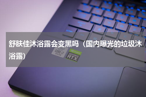 舒肤佳沐浴露会变黑吗（国内曝光的垃圾沐浴露）