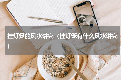 挂灯笼的风水讲究（挂灯笼有什么风水讲究）