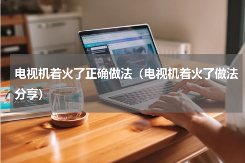 电视机着火了正确做法（电视机着火了做法分享）