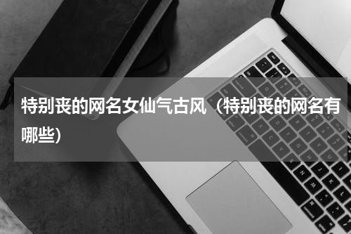 特别丧的网名女仙气古风（特别丧的网名有哪些）