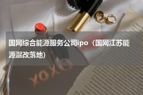 国网综合能源服务公司ipo（国网江苏能源混改落地）