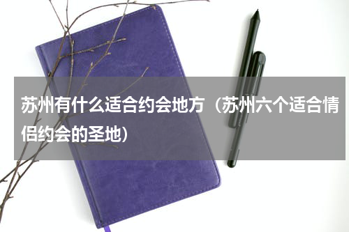 苏州有什么适合约会地方（苏州六个适合情侣约会的圣地）