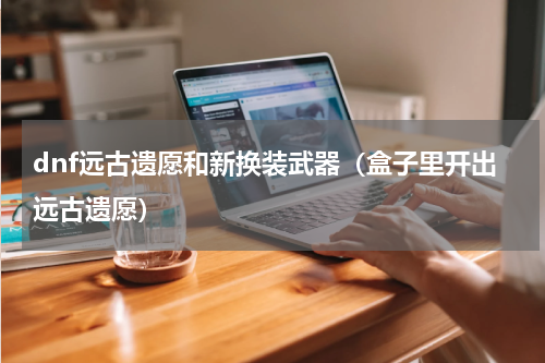dnf远古遗愿和新换装武器（盒子里开出远古遗愿）