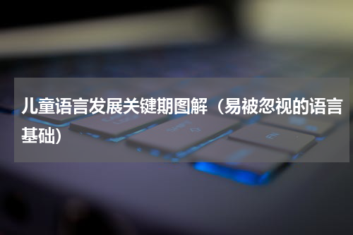 儿童语言发展关键期图解（易被忽视的语言基础）