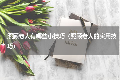 照顾老人有哪些小技巧（照顾老人的实用技巧）