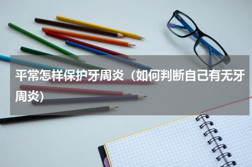 平常怎样保护牙周炎（如何判断自己有无牙周炎）