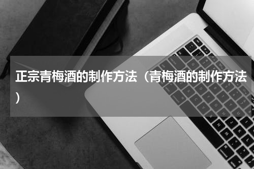正宗青梅酒的制作方法（青梅酒的制作方法）