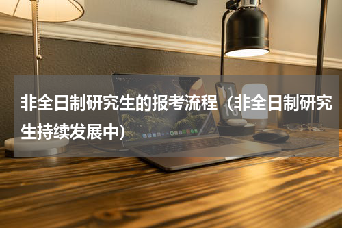 非全日制研究生的报考流程（非全日制研究生持续发展中）