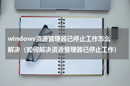 windows资源管理器已停止工作怎么解决（如何解决资源管理器已停止工作）