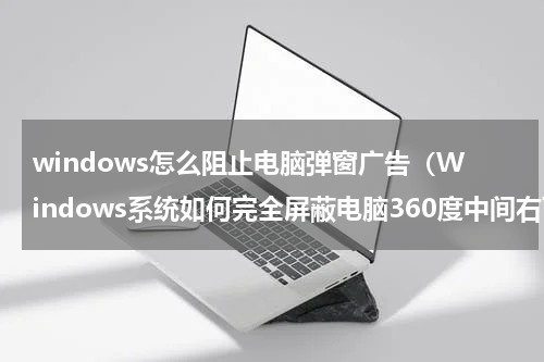 windows怎么阻止电脑弹窗广告（Windows系统如何完全屏蔽电脑360度中间右下角弹窗广告）