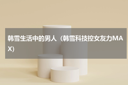 韩雪生活中的男人（韩雪科技控女友力MAX）