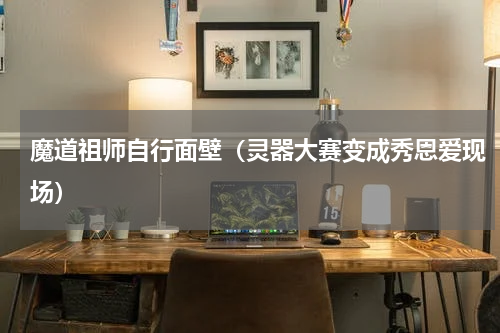 魔道祖师自行面壁（灵器大赛变成秀恩爱现场）