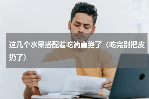 这几个水果搭配着吃简直绝了（吃完别把皮扔了）