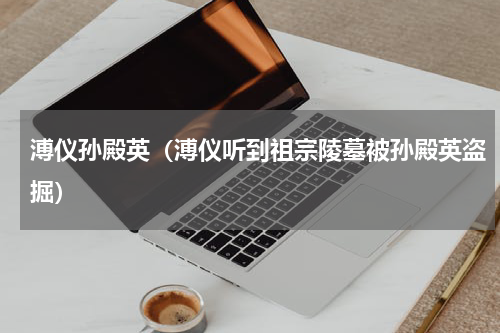 溥仪孙殿英（溥仪听到祖宗陵墓被孙殿英盗掘）