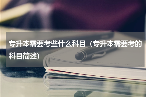 专升本需要考些什么科目（专升本需要考的科目简述）