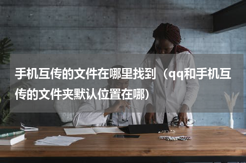手机互传的文件在哪里找到（qq和手机互传的文件夹默认位置在哪）