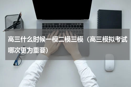 高三什么时候一模二模三模（高三模拟考试哪次更为重要）