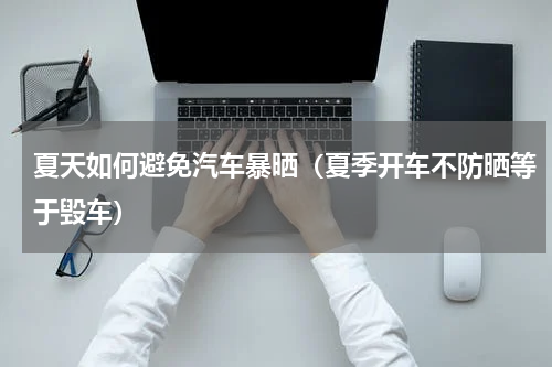 夏天如何避免汽车暴晒（夏季开车不防晒等于毁车）