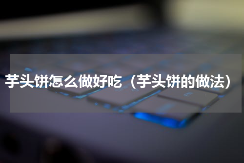 芋头饼怎么做好吃（芋头饼的做法）