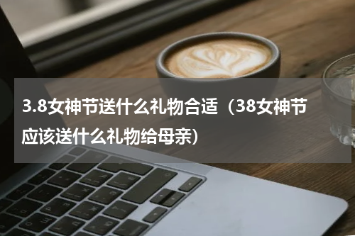 3.8女神节送什么礼物合适（38女神节应该送什么礼物给母亲）