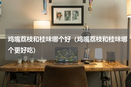 鸡嘴荔枝和桂味哪个好（鸡嘴荔枝和桂味哪个更好吃）
