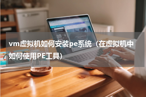 vm虚拟机如何安装pe系统（在虚拟机中如何使用PE工具）