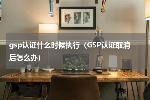 gsp认证什么时候执行（GSP认证取消后怎么办）