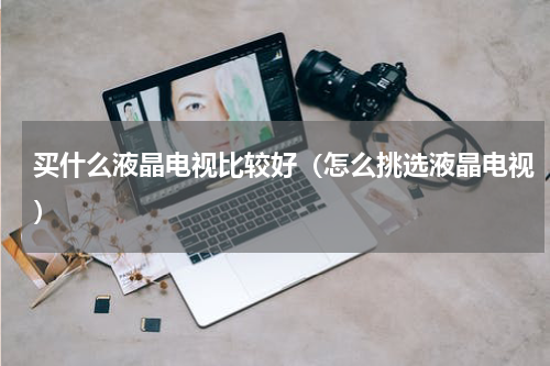 买什么液晶电视比较好（怎么挑选液晶电视）