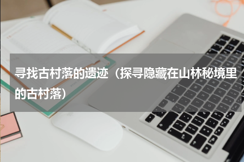 寻找古村落的遗迹（探寻隐藏在山林秘境里的古村落）