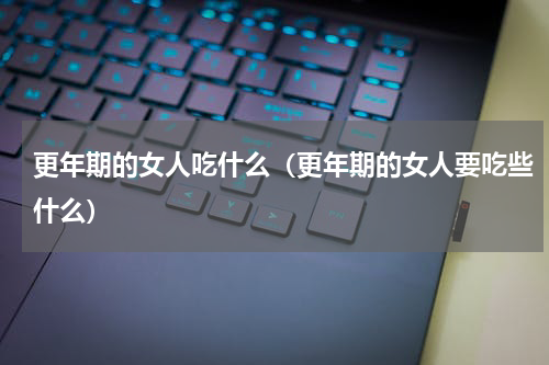 更年期的女人吃什么（更年期的女人要吃些什么）
