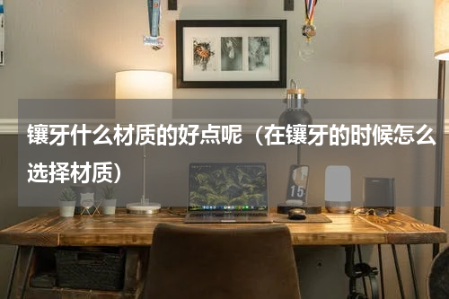 镶牙什么材质的好点呢（在镶牙的时候怎么选择材质）